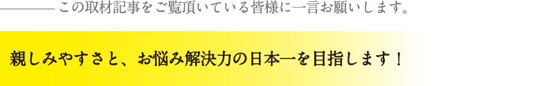 親しみやすさと、お悩み解決力の日本一を目指します